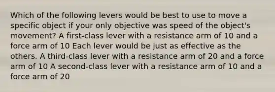 Which of the following levers would be best to use to move a specific object if your only objective was speed of the object's movement? A first-class lever with a resistance arm of 10 and a force arm of 10 Each lever would be just as effective as the others. A third-class lever with a resistance arm of 20 and a force arm of 10 A second-class lever with a resistance arm of 10 and a force arm of 20