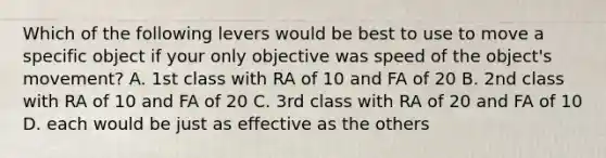 Which of the following levers would be best to use to move a specific object if your only objective was speed of the object's movement? A. 1st class with RA of 10 and FA of 20 B. 2nd class with RA of 10 and FA of 20 C. 3rd class with RA of 20 and FA of 10 D. each would be just as effective as the others