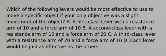 Which of the following levers would be most effective to use to move a specific object if your only objective was a slight movement of the object? A. A first-class lever with a resistance arm of 10 and a force arm of 10 B. A second-class lever with a resistance arm of 10 and a force arm of 20 C. A third-class lever with a resistance arm of 20 and a force arm of 10 D. Each lever would be just as effective as the others