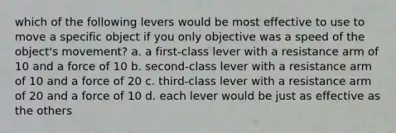 which of the following levers would be most effective to use to move a specific object if you only objective was a speed of the object's movement? a. a first-class lever with a resistance arm of 10 and a force of 10 b. second-class lever with a resistance arm of 10 and a force of 20 c. third-class lever with a resistance arm of 20 and a force of 10 d. each lever would be just as effective as the others