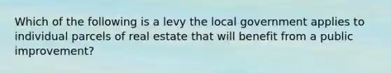 Which of the following is a levy the local government applies to individual parcels of real estate that will benefit from a public improvement?