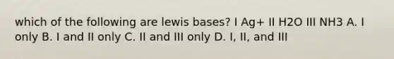 which of the following are lewis bases? I Ag+ II H2O III NH3 A. I only B. I and II only C. II and III only D. I, II, and III