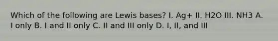 Which of the following are Lewis bases? I. Ag+ II. H2O III. NH3 A. I only B. I and II only C. II and III only D. I, II, and III