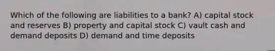 Which of the following are liabilities to a bank? A) capital stock and reserves B) property and capital stock C) vault cash and demand deposits D) demand and time deposits