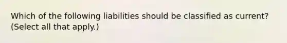 Which of the following liabilities should be classified as current? (Select all that apply.)