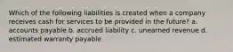 Which of the following liabilities is created when a company receives cash for services to be provided in the future? a. accounts payable b. accrued liability c. unearned revenue d. estimated warranty payable