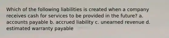 Which of the following liabilities is created when a company receives cash for services to be provided in the future? a. accounts payable b. accrued liability c. unearned revenue d. estimated warranty payable