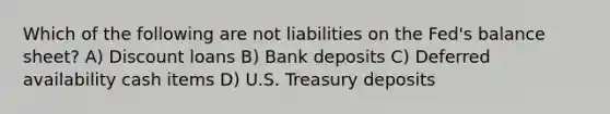 Which of the following are not liabilities on the Fed's balance sheet? A) Discount loans B) Bank deposits C) Deferred availability cash items D) U.S. Treasury deposits