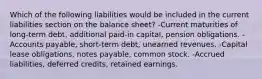 Which of the following liabilities would be included in the current liabilities section on the balance sheet? -Current maturities of long-term debt, additional paid-in capital, pension obligations. -Accounts payable, short-term debt, unearned revenues. -Capital lease obligations, notes payable, common stock. -Accrued liabilities, deferred credits, retained earnings.