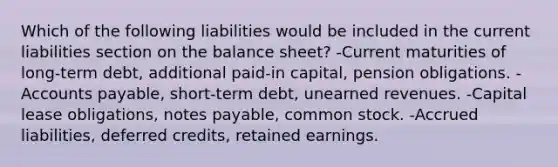 Which of the following liabilities would be included in the current liabilities section on the balance sheet? -Current maturities of long-term debt, additional paid-in capital, pension obligations. -<a href='https://www.questionai.com/knowledge/kWc3IVgYEK-accounts-payable' class='anchor-knowledge'>accounts payable</a>, short-term debt, <a href='https://www.questionai.com/knowledge/kJai9DDOaA-unearned-revenues' class='anchor-knowledge'>unearned revenues</a>. -Capital lease obligations, <a href='https://www.questionai.com/knowledge/kFEYigYd5S-notes-payable' class='anchor-knowledge'>notes payable</a>, common stock. -Accrued liabilities, deferred credits, retained earnings.