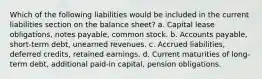 Which of the following liabilities would be included in the current liabilities section on the balance sheet? a. Capital lease obligations, notes payable, common stock. b. Accounts payable, short-term debt, unearned revenues. c. Accrued liabilities, deferred credits, retained earnings. d. Current maturities of long-term debt, additional paid-in capital, pension obligations.