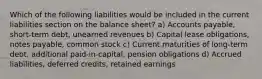 Which of the following liabilities would be included in the current liabilities section on the balance sheet? a) Accounts payable, short-term debt, unearned revenues b) Capital lease obligations, notes payable, common stock c) Current maturities of long-term debt, additional paid-in-capital, pension obligations d) Accrued liabilities, deferred credits, retained earnings