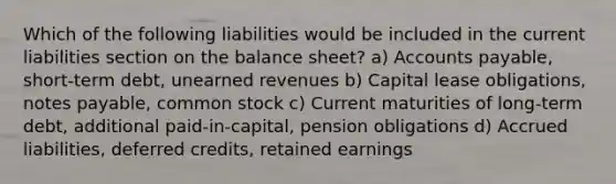 Which of the following liabilities would be included in the current liabilities section on the balance sheet? a) Accounts payable, short-term debt, unearned revenues b) Capital lease obligations, notes payable, common stock c) Current maturities of long-term debt, additional paid-in-capital, pension obligations d) Accrued liabilities, deferred credits, retained earnings