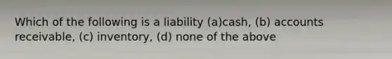 Which of the following is a liability (a)cash, (b) accounts receivable, (c) inventory, (d) none of the above