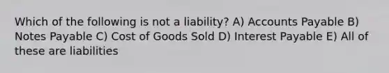 Which of the following is not a liability? A) Accounts Payable B) Notes Payable C) Cost of Goods Sold D) Interest Payable E) All of these are liabilities