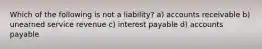 Which of the following is not a liability? a) accounts receivable b) unearned service revenue c) interest payable d) accounts payable