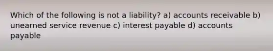 Which of the following is not a liability? a) accounts receivable b) unearned service revenue c) interest payable d) accounts payable