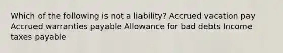 Which of the following is not a liability? Accrued vacation pay Accrued warranties payable Allowance for bad debts Income taxes payable