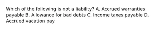 Which of the following is not a​ liability? A. Accrued warranties payable B. Allowance for bad debts C. Income taxes payable D. Accrued vacation pay