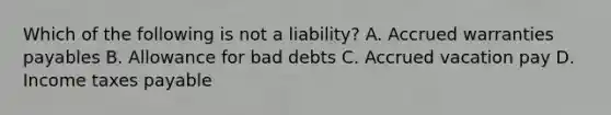 Which of the following is not a liability? A. Accrued warranties payables B. Allowance for bad debts C. Accrued vacation pay D. Income taxes payable