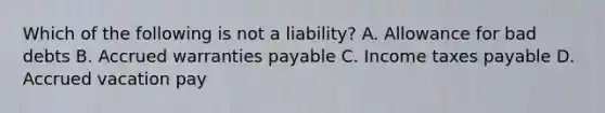 Which of the following is not a​ liability? A. Allowance for bad debts B. Accrued warranties payable C. Income taxes payable D. Accrued vacation pay