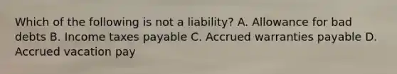 Which of the following is not a liability? A. Allowance for bad debts B. Income taxes payable C. Accrued warranties payable D. Accrued vacation pay