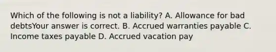 Which of the following is not a​ liability? A. Allowance for bad debtsYour answer is correct. B. Accrued warranties payable C. Income taxes payable D. Accrued vacation pay