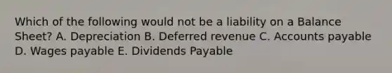 Which of the following would not be a liability on a Balance Sheet? A. Depreciation B. Deferred revenue C. Accounts payable D. Wages payable E. Dividends Payable