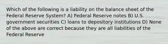 Which of the following is a liability on the balance sheet of the Federal Reserve System? A) Federal Reserve notes B) U.S. government securities C) loans to depository institutions D) None of the above are correct because they are all liabilities of the Federal Reserve