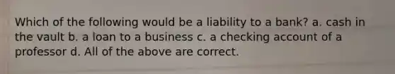 Which of the following would be a liability to a bank? a. cash in the vault b. a loan to a business c. a checking account of a professor d. All of the above are correct.