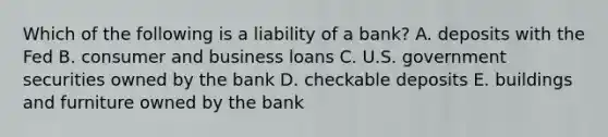 Which of the following is a liability of a bank? A. deposits with the Fed B. consumer and business loans C. U.S. government securities owned by the bank D. checkable deposits E. buildings and furniture owned by the bank