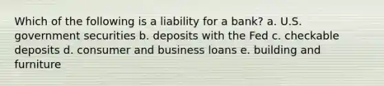 Which of the following is a liability for a bank? a. U.S. government securities b. deposits with the Fed c. checkable deposits d. consumer and business loans e. building and furniture