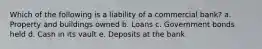 Which of the following is a liability of a commercial bank? a. Property and buildings owned b. Loans c. Government bonds held d. Cash in its vault e. Deposits at the bank