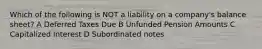 Which of the following is NOT a liability on a company's balance sheet? A Deferred Taxes Due B Unfunded Pension Amounts C Capitalized Interest D Subordinated notes