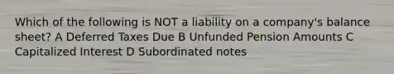 Which of the following is NOT a liability on a company's balance sheet? A Deferred Taxes Due B Unfunded Pension Amounts C Capitalized Interest D Subordinated notes