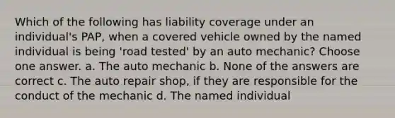 Which of the following has liability coverage under an individual's PAP, when a covered vehicle owned by the named individual is being 'road tested' by an auto mechanic? Choose one answer. a. The auto mechanic b. None of the answers are correct c. The auto repair shop, if they are responsible for the conduct of the mechanic d. The named individual