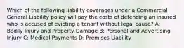 Which of the following liability coverages under a Commercial General Liability policy will pay the costs of defending an insured who is accused of evicting a tenant without legal cause? A: Bodily Injury and Property Damage B: Personal and Advertising Injury C: Medical Payments D: Premises Liability