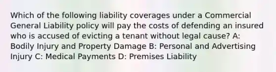 Which of the following liability coverages under a Commercial General Liability policy will pay the costs of defending an insured who is accused of evicting a tenant without legal cause? A: Bodily Injury and Property Damage B: Personal and Advertising Injury C: Medical Payments D: Premises Liability