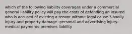 which of the following liability coverages under a commercial general liability policy will pay the costs of defending an insured who is accused of evicting a tenant without legal cause ?-bodily injury and property damage -personal and advertising injury-medical payments-premises liability