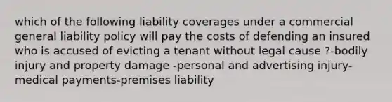 which of the following liability coverages under a commercial general liability policy will pay the costs of defending an insured who is accused of evicting a tenant without legal cause ?-bodily injury and property damage -personal and advertising injury-medical payments-premises liability