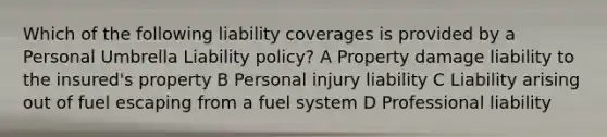 Which of the following liability coverages is provided by a Personal Umbrella Liability policy? A Property damage liability to the insured's property B Personal injury liability C Liability arising out of fuel escaping from a fuel system D Professional liability