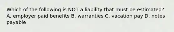 Which of the following is NOT a liability that must be​ estimated? A. employer paid benefits B. warranties C. vacation pay D. notes payable