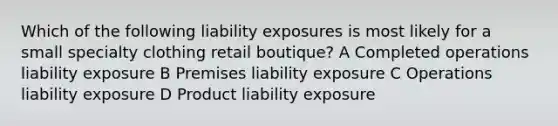 Which of the following liability exposures is most likely for a small specialty clothing retail boutique? A Completed operations liability exposure B Premises liability exposure C Operations liability exposure D Product liability exposure