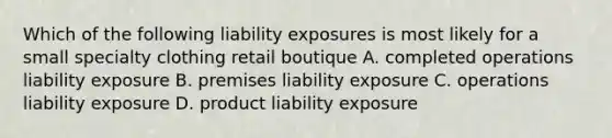 Which of the following liability exposures is most likely for a small specialty clothing retail boutique A. completed operations liability exposure B. premises liability exposure C. operations liability exposure D. product liability exposure