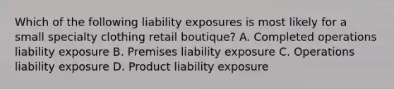 Which of the following liability exposures is most likely for a small specialty clothing retail boutique? A. Completed operations liability exposure B. Premises liability exposure C. Operations liability exposure D. Product liability exposure