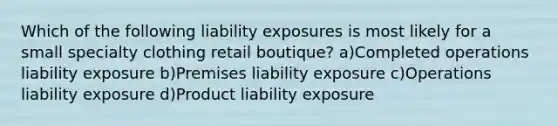 Which of the following liability exposures is most likely for a small specialty clothing retail boutique? a)Completed operations liability exposure b)Premises liability exposure c)Operations liability exposure d)Product liability exposure