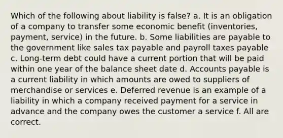 Which of the following about liability is false? a. It is an obligation of a company to transfer some economic benefit (inventories, payment, service) in the future. b. Some liabilities are payable to the government like sales tax payable and payroll taxes payable c. Long-term debt could have a current portion that will be paid within one year of the balance sheet date d. Accounts payable is a current liability in which amounts are owed to suppliers of merchandise or services e. Deferred revenue is an example of a liability in which a company received payment for a service in advance and the company owes the customer a service f. All are correct.