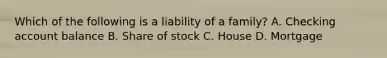 Which of the following is a liability of a family? A. Checking account balance B. Share of stock C. House D. Mortgage