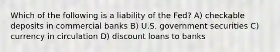 Which of the following is a liability of the Fed? A) checkable deposits in commercial banks B) U.S. government securities C) currency in circulation D) discount loans to banks