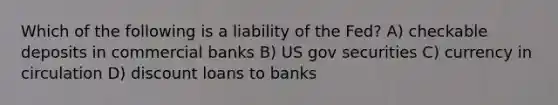 Which of the following is a liability of the Fed? A) checkable deposits in commercial banks B) US gov securities C) currency in circulation D) discount loans to banks